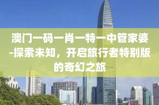 澳门一码一肖一特一中管家婆-探索未知，开启旅行者特别版的奇幻之旅