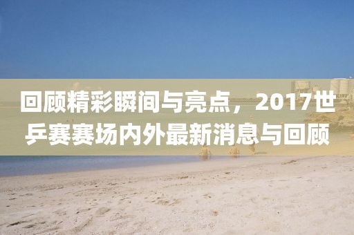 回顾精彩瞬间与亮点，2017世乒赛赛场内外最新消息与回顾