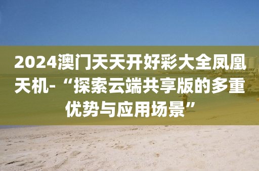 2024澳门天天开好彩大全凤凰天机-“探索云端共享版的多重优势与应用场景”