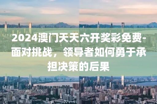2024澳门天天六开奖彩免费-面对挑战，领导者如何勇于承担决策的后果