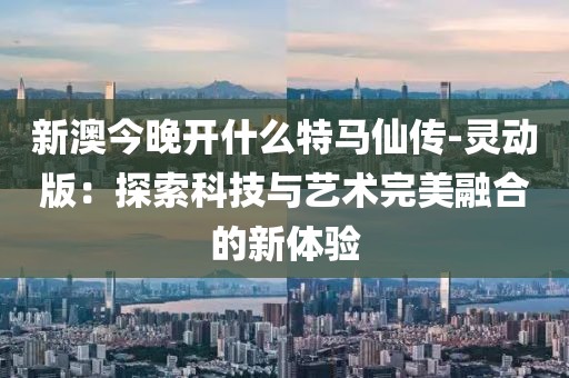 新澳今晚开什么特马仙传-灵动版：探索科技与艺术完美融合的新体验