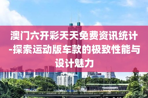 澳门六开彩天天免费资讯统计-探索运动版车款的极致性能与设计魅力