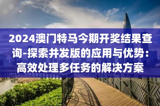 2024澳门特马今期开奖结果查询-探索并发版的应用与优势：高效处理多任务的解决方案