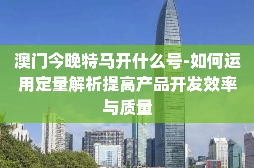 澳门今晚特马开什么号-如何运用定量解析提高产品开发效率与质量