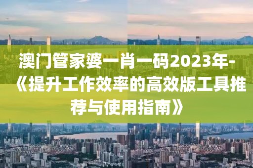 澳门管家婆一肖一码2023年-《提升工作效率的高效版工具推荐与使用指南》
