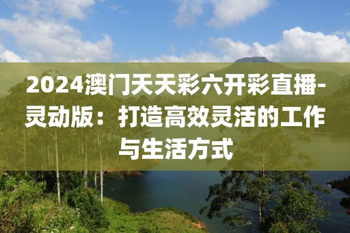 2024澳门天天彩六开彩直播-灵动版：打造高效灵活的工作与生活方式