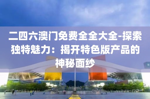 二四六澳门免费全全大全-探索独特魅力：揭开特色版产品的神秘面纱