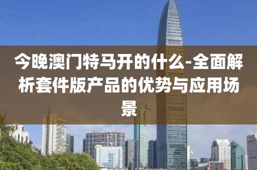 今晚澳门特马开的什么-全面解析套件版产品的优势与应用场景