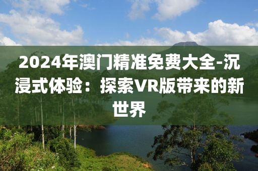 2024年澳门精准免费大全-沉浸式体验：探索VR版带来的新世界