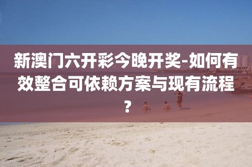 新澳门六开彩今晚开奖-如何有效整合可依赖方案与现有流程？