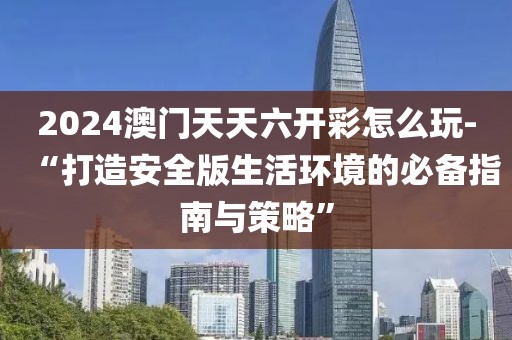 2024澳门天天六开彩怎么玩-“打造安全版生活环境的必备指南与策略”