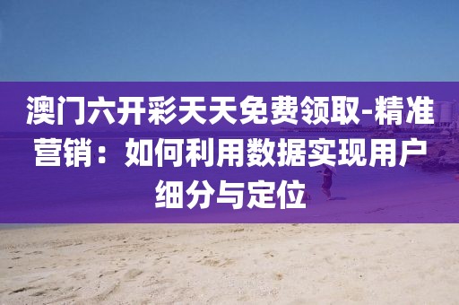 澳门六开彩天天免费领取-精准营销：如何利用数据实现用户细分与定位