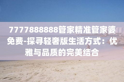 7777888888管家精准管家婆免费-探寻轻奢版生活方式：优雅与品质的完美结合