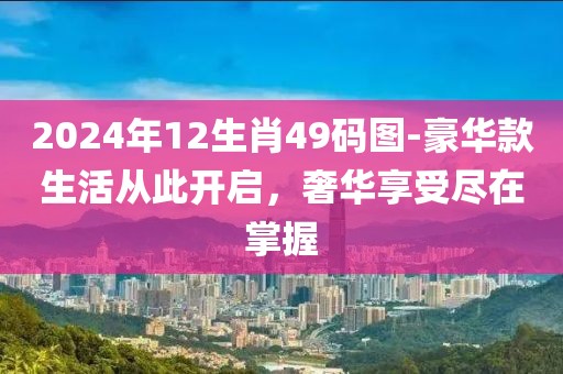 2024年12生肖49码图-豪华款生活从此开启，奢华享受尽在掌握