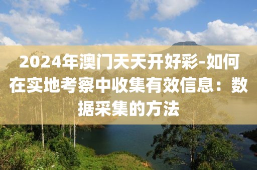 2024年澳门天天开好彩-如何在实地考察中收集有效信息：数据采集的方法