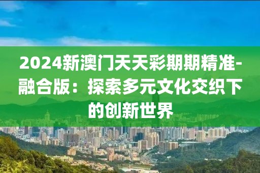 2024新澳门天天彩期期精准-融合版：探索多元文化交织下的创新世界