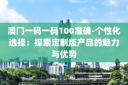 澳门一码一码100准确-个性化选择：探索定制版产品的魅力与优势