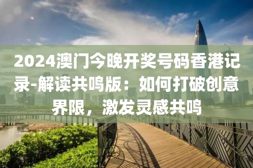 2024澳门今晚开奖号码香港记录-解读共鸣版：如何打破创意界限，激发灵感共鸣