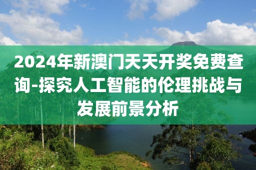 2024年新澳门天天开奖免费查询-探究人工智能的伦理挑战与发展前景分析