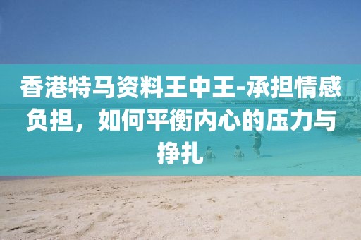 香港特马资料王中王-承担情感负担，如何平衡内心的压力与挣扎