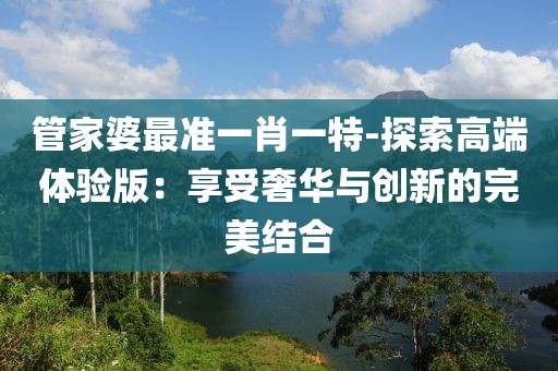 管家婆最准一肖一特-探索高端体验版：享受奢华与创新的完美结合