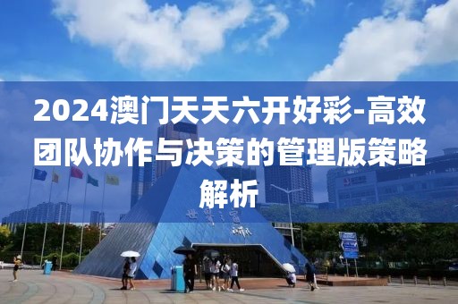 2024澳门天天六开好彩-高效团队协作与决策的管理版策略解析