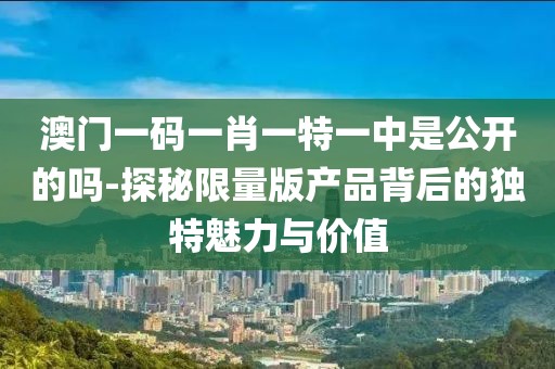 澳门一码一肖一特一中是公开的吗-探秘限量版产品背后的独特魅力与价值