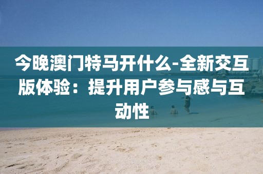 今晚澳门特马开什么-全新交互版体验：提升用户参与感与互动性