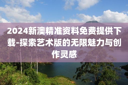 2024新澳精准资料免费提供下载-探索艺术版的无限魅力与创作灵感