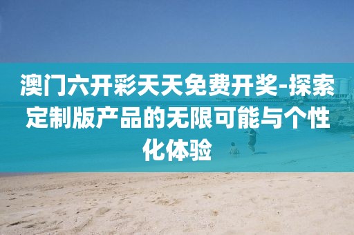 澳门六开彩天天免费开奖-探索定制版产品的无限可能与个性化体验