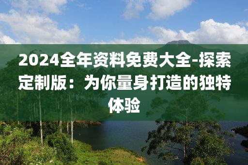 2024全年资料免费大全-探索定制版：为你量身打造的独特体验