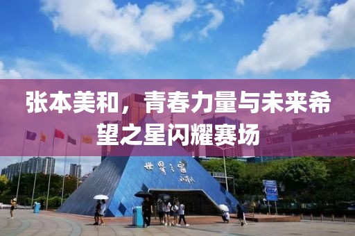 张本美和，青春力量与未来希望之星闪耀赛场