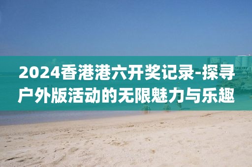 2024香港港六开奖记录-探寻户外版活动的无限魅力与乐趣