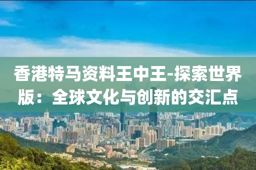 香港特马资料王中王-探索世界版：全球文化与创新的交汇点
