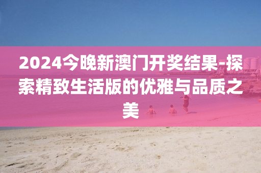2024今晚新澳门开奖结果-探索精致生活版的优雅与品质之美