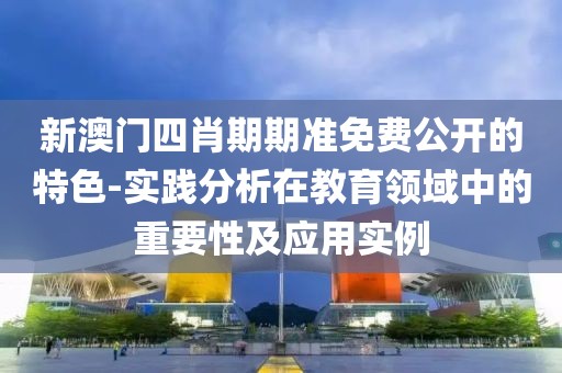 新澳门四肖期期准免费公开的特色-实践分析在教育领域中的重要性及应用实例