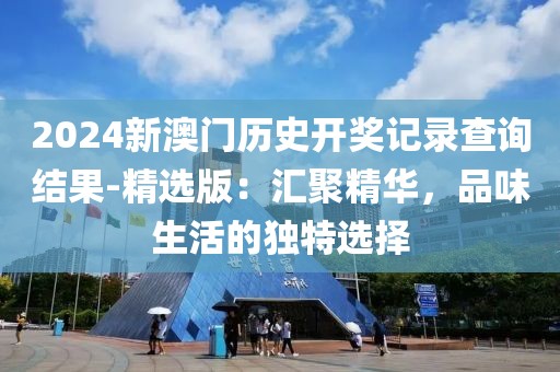 2024新澳门历史开奖记录查询结果-精选版：汇聚精华，品味生活的独特选择