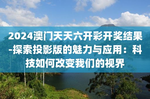2024澳门天天六开彩开奖结果-探索投影版的魅力与应用：科技如何改变我们的视界