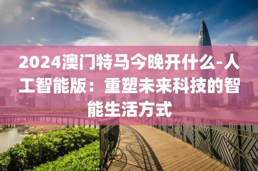 2024澳门特马今晚开什么-人工智能版：重塑未来科技的智能生活方式