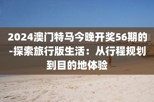 2024澳门特马今晚开奖56期的-探索旅行版生活：从行程规划到目的地体验