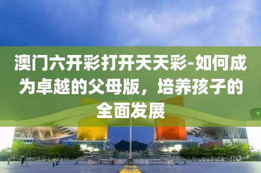 澳门六开彩打开天天彩-如何成为卓越的父母版，培养孩子的全面发展