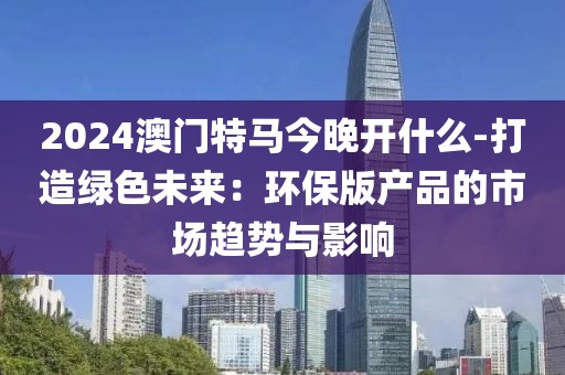 2024澳门特马今晚开什么-打造绿色未来：环保版产品的市场趋势与影响