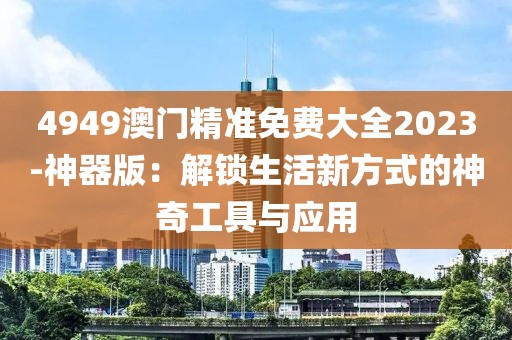 4949澳门精准免费大全2023-神器版：解锁生活新方式的神奇工具与应用