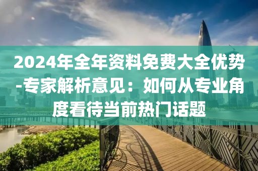 2024年全年资料免费大全优势-专家解析意见：如何从专业角度看待当前热门话题