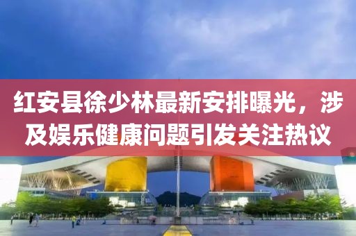 红安县徐少林最新安排曝光，涉及娱乐健康问题引发关注热议