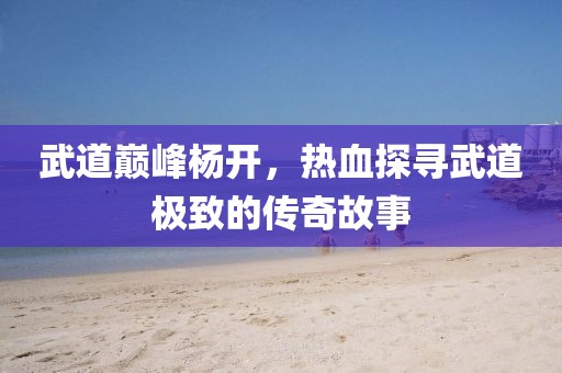 武道巅峰杨开，热血探寻武道极致的传奇故事
