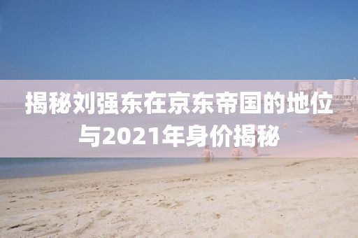 揭秘刘强东在京东帝国的地位与2021年身价揭秘