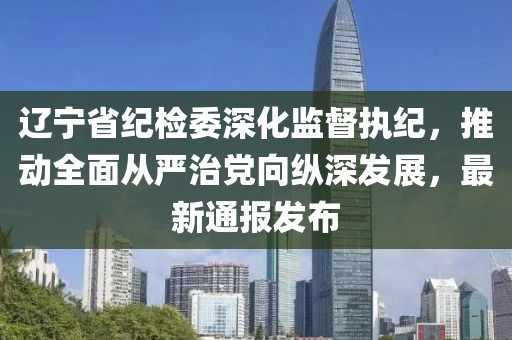 辽宁省纪检委深化监督执纪，推动全面从严治党向纵深发展，最新通报发布