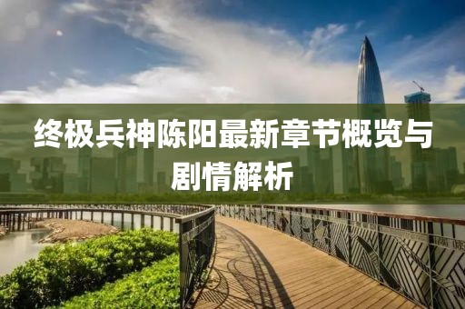 终极兵神陈阳最新章节概览与剧情解析