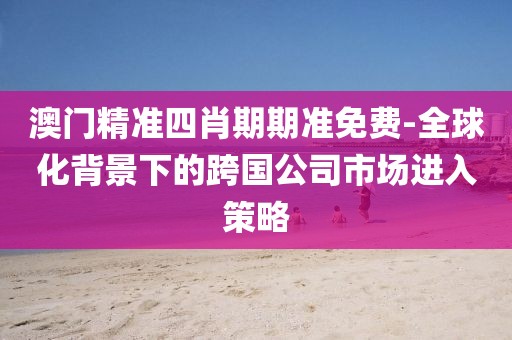 澳门精准四肖期期准免费-全球化背景下的跨国公司市场进入策略